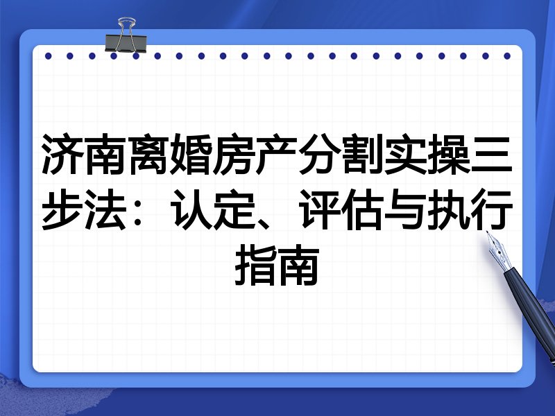 济南离婚房产分割实操三步法：认定、评估与执行指南