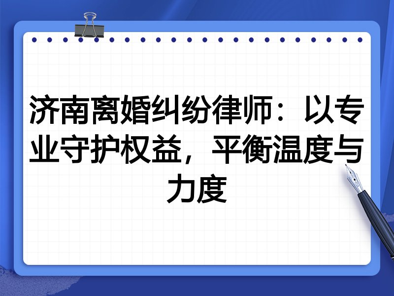 济南离婚纠纷律师：以专业守护权益，平衡温度与力度