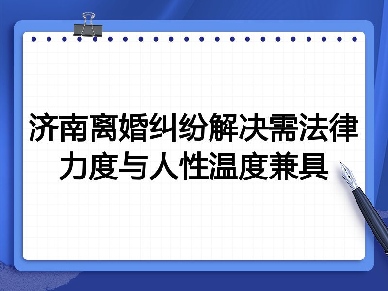 济南离婚纠纷解决需法律力度与人性温度兼具