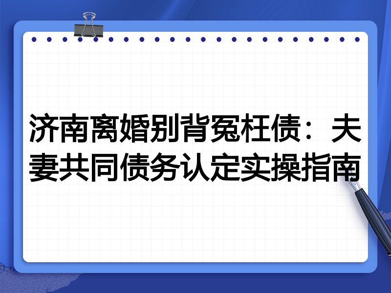济南离婚别背冤枉债:夫妻共同债务认定实操指南