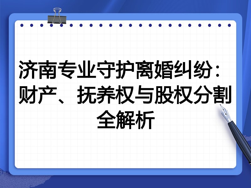济南专业守护离婚纠纷:财产、抚养权与股权分割全解析
