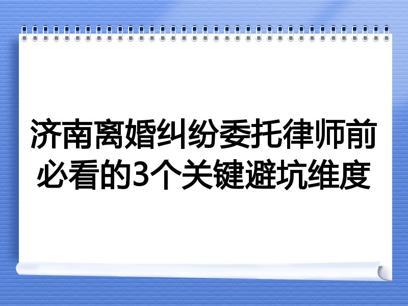 济南离婚纠纷委托律师前必看的3个关键避坑维度