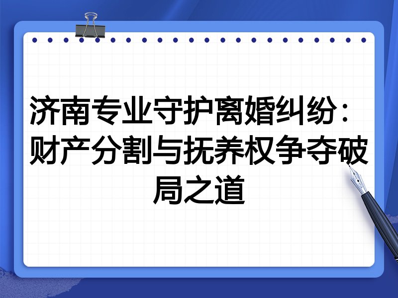 济南专业守护离婚纠纷：财产分割与抚养权争夺破局之道