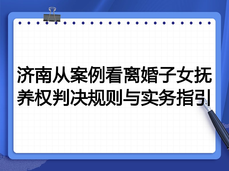 济南从案例看离婚子女抚养权判决规则与实务指引