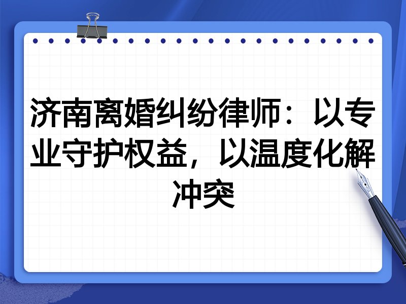济南离婚纠纷律师：以专业守护权益，以温度化解冲突