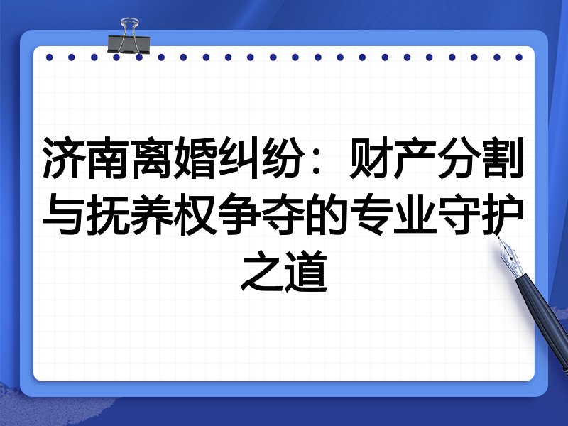 济南离婚纠纷:财产分割与抚养权争夺的专业守护之道