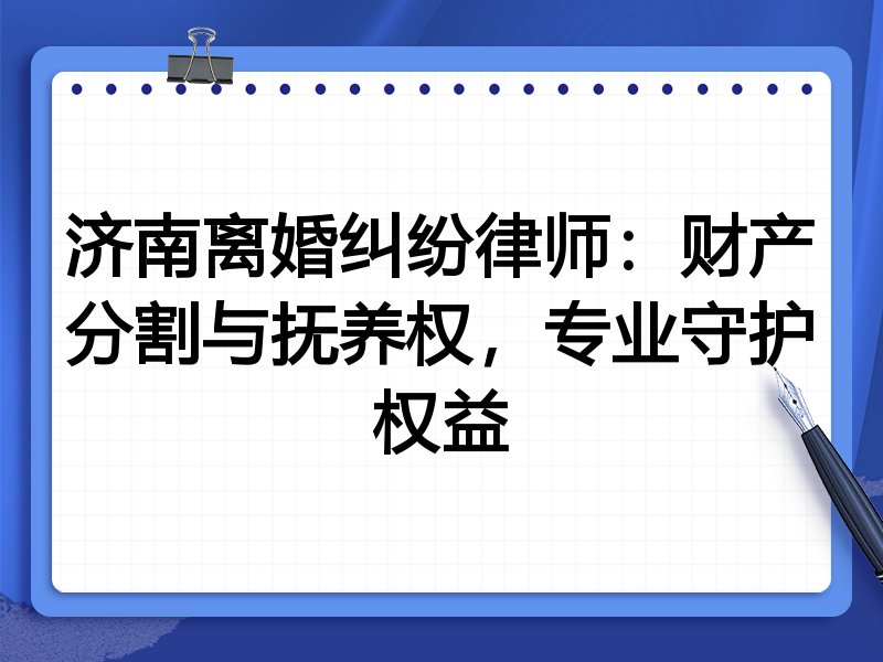 济南离婚纠纷律师:财产分割与抚养权,专业守护权益