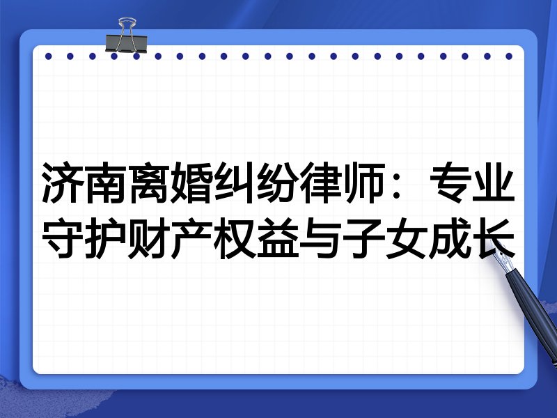 济南离婚纠纷律师:专业守护财产权益与子女成长