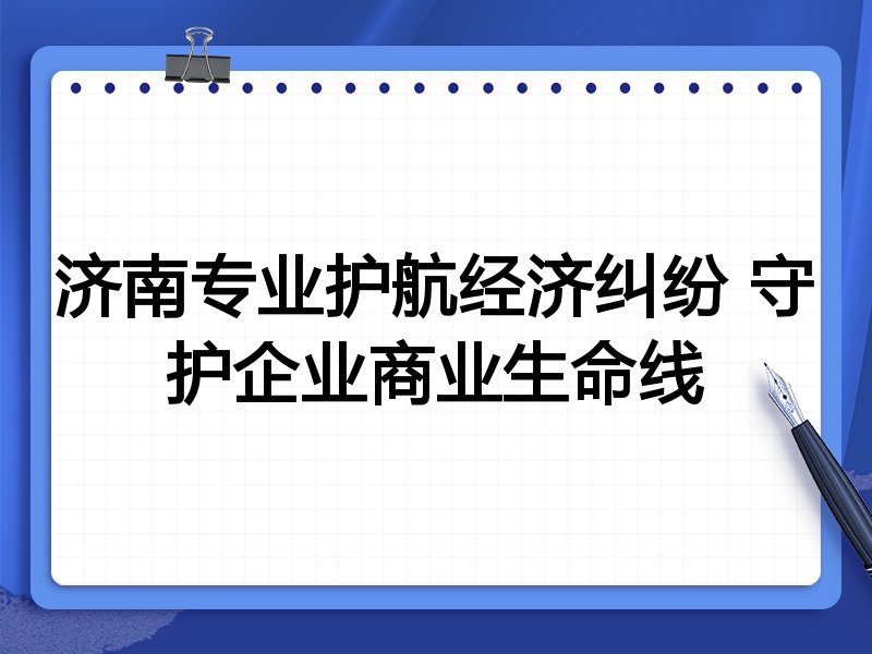 济南专业护航经济纠纷 守护企业商业生命线