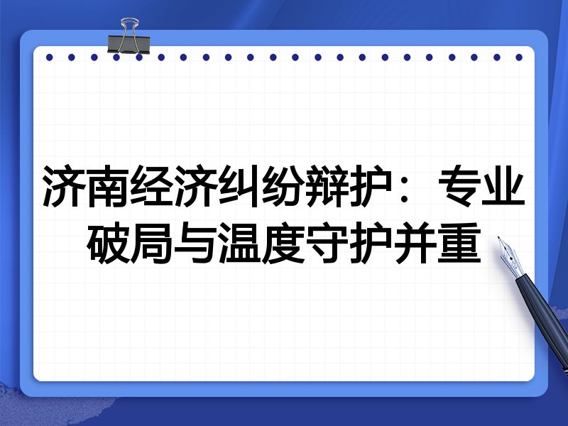 济南经济纠纷辩护：专业破局与温度守护并重