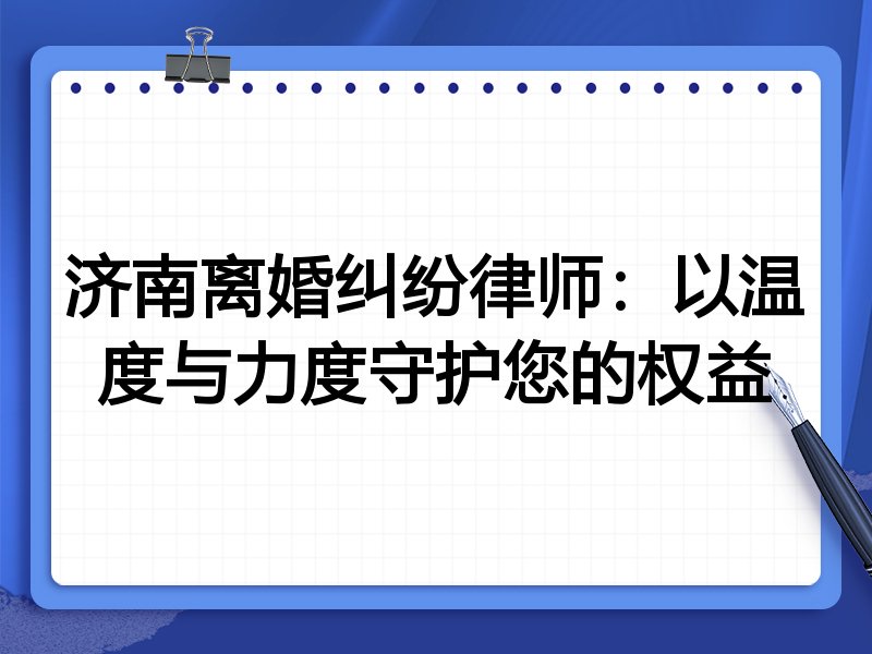 济南离婚纠纷律师:以温度与力度守护您的权益