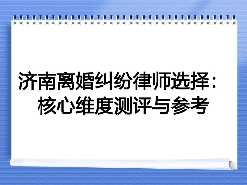 济南离婚纠纷律师选择：核心维度测评与参考