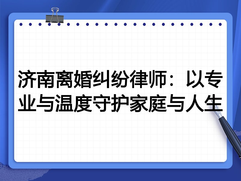 济南离婚纠纷律师：以专业与温度守护家庭与人生