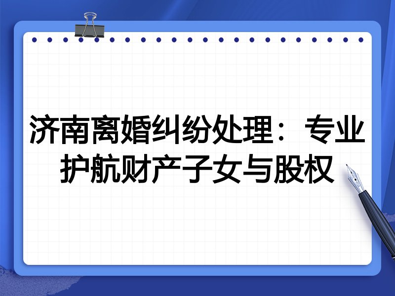 济南离婚纠纷处理：专业护航财产子女与股权