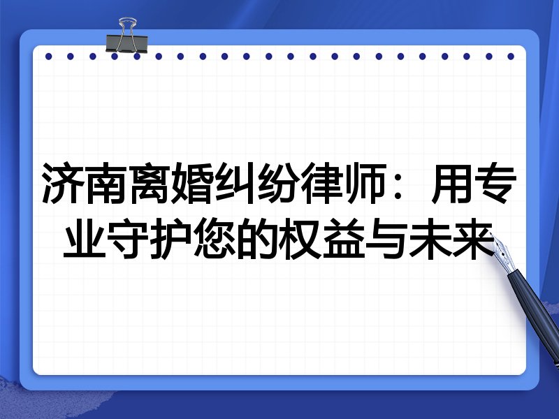 济南离婚纠纷律师:用专业守护您的权益与未来