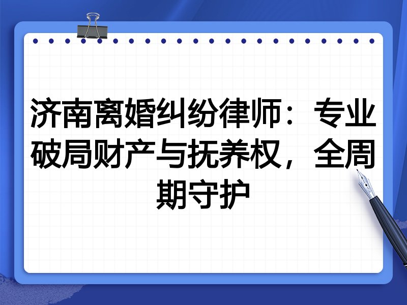 济南离婚纠纷律师:专业破局财产与抚养权,全周期守护