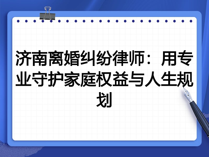 济南离婚纠纷律师：用专业守护家庭权益与人生规划