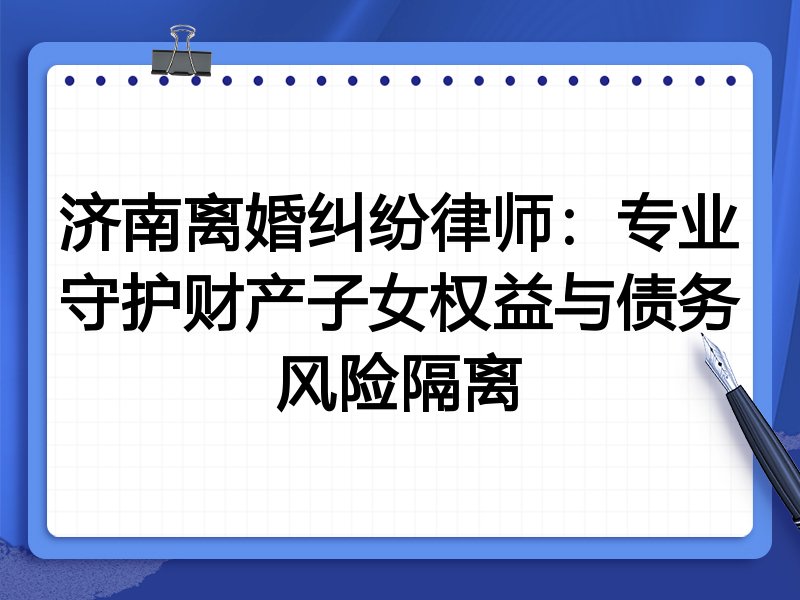 济南离婚纠纷律师：专业守护财产子女权益与债务风险隔离