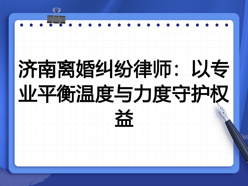 济南离婚纠纷律师:以专业平衡温度与力度守护权益