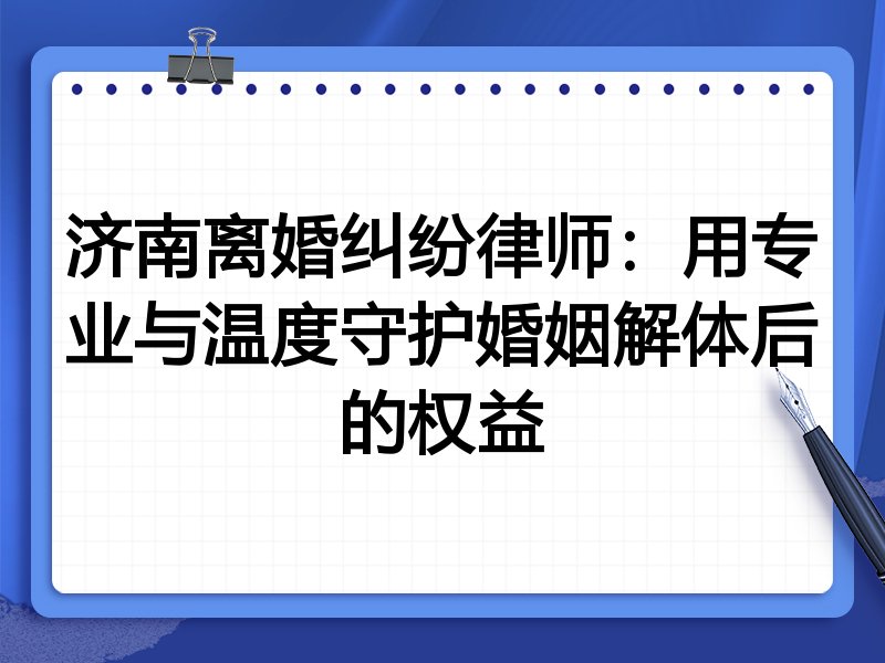 济南离婚纠纷律师:用专业与温度守护婚姻解体后的权益