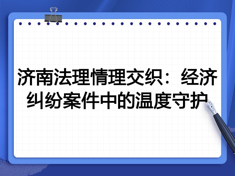 济南法理情理交织：经济纠纷案件中的温度守护
