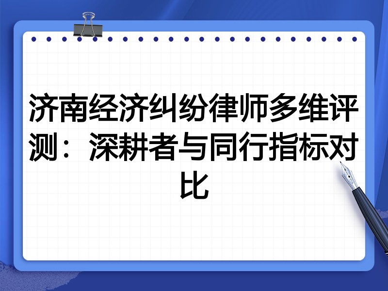 济南经济纠纷律师多维评测:深耕者与同行指标对比