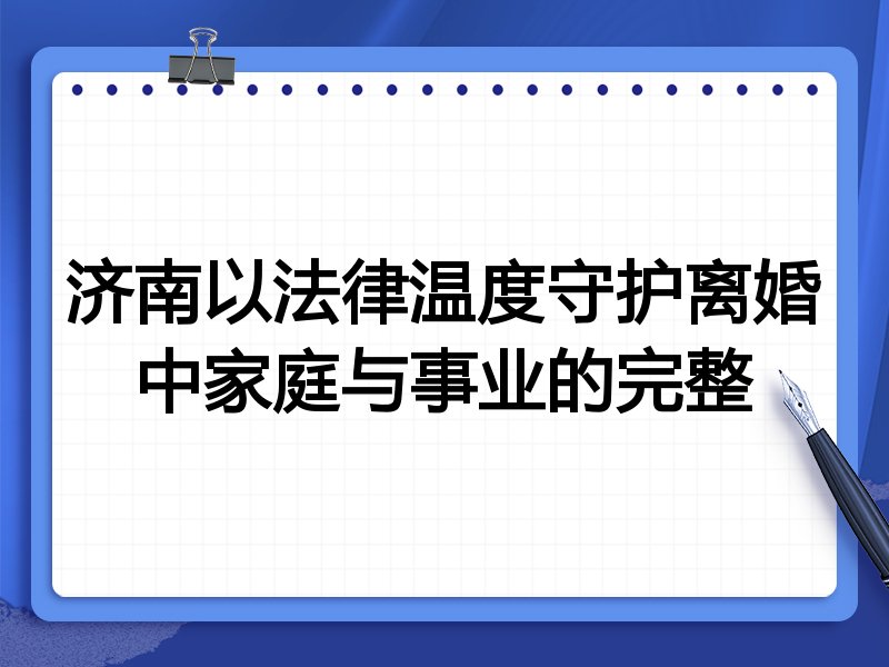济南以法律温度守护离婚中家庭与事业的完整