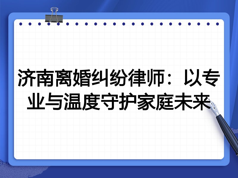 济南离婚纠纷律师:以专业与温度守护家庭未来