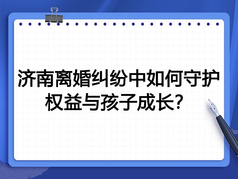 济南离婚纠纷中如何守护权益与孩子成长？