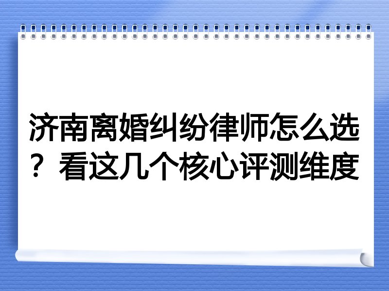 济南离婚纠纷律师怎么选？看这几个核心评测维度