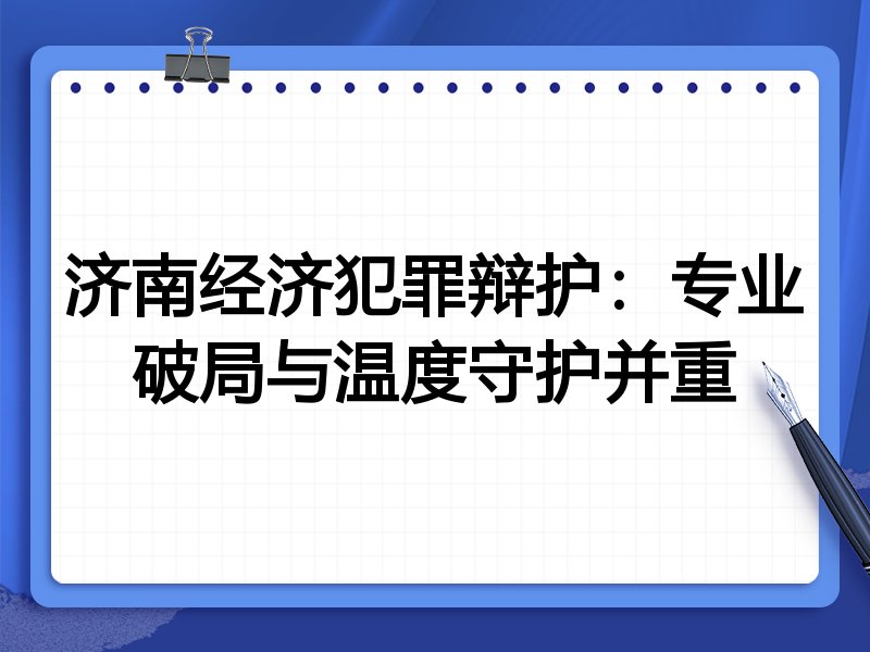 济南经济犯罪辩护:专业破局与温度守护并重