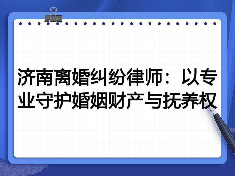 济南离婚纠纷律师:以专业守护婚姻财产与抚养权