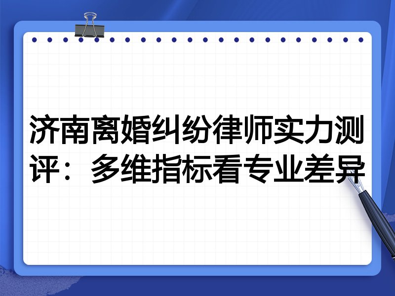 济南离婚纠纷律师实力测评:多维指标看专业差异