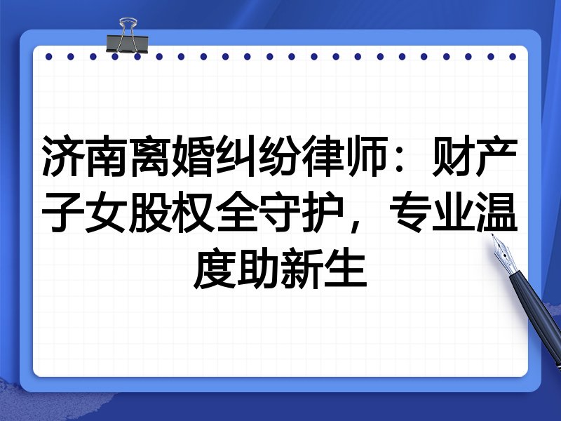 济南离婚纠纷律师:财产子女股权全守护,专业温度助新生