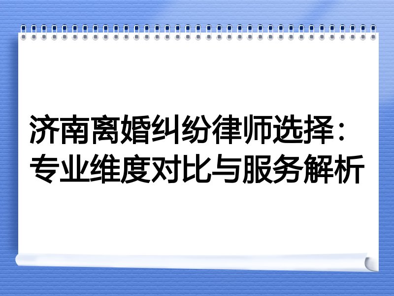 济南离婚纠纷律师选择：专业维度对比与服务解析