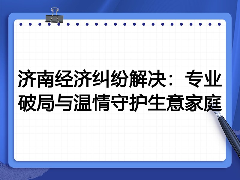 济南经济纠纷解决：专业破局与温情守护生意家庭