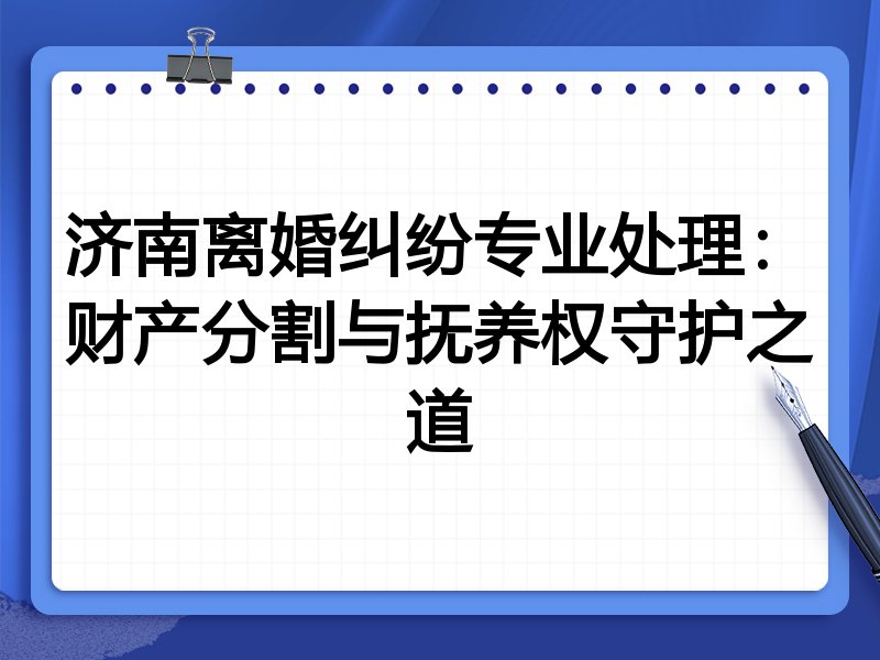 济南离婚纠纷专业处理:财产分割与抚养权守护之道