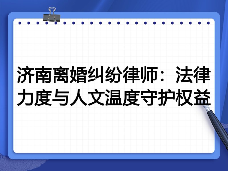 济南离婚纠纷律师：法律力度与人文温度守护权益