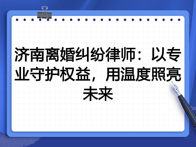 济南离婚纠纷律师:以专业守护权益,用温度照亮未来