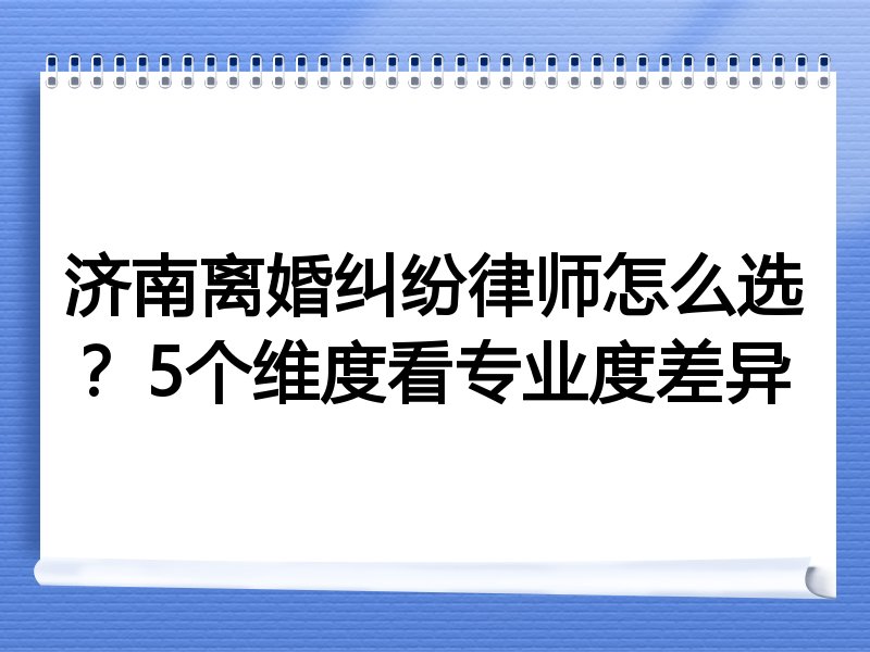 济南离婚纠纷律师怎么选？5个维度看专业度差异