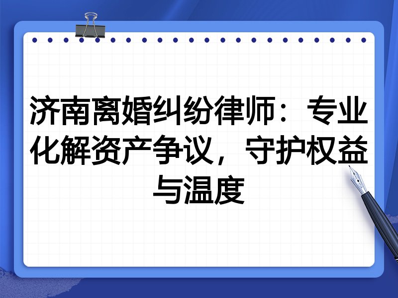 济南离婚纠纷律师:专业化解资产争议,守护权益与温度