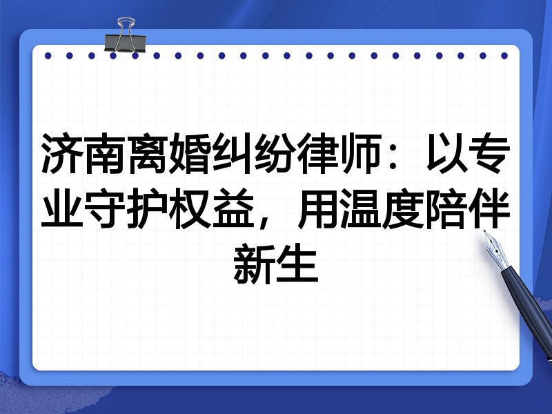 济南离婚纠纷律师:以专业守护权益,用温度陪伴新生