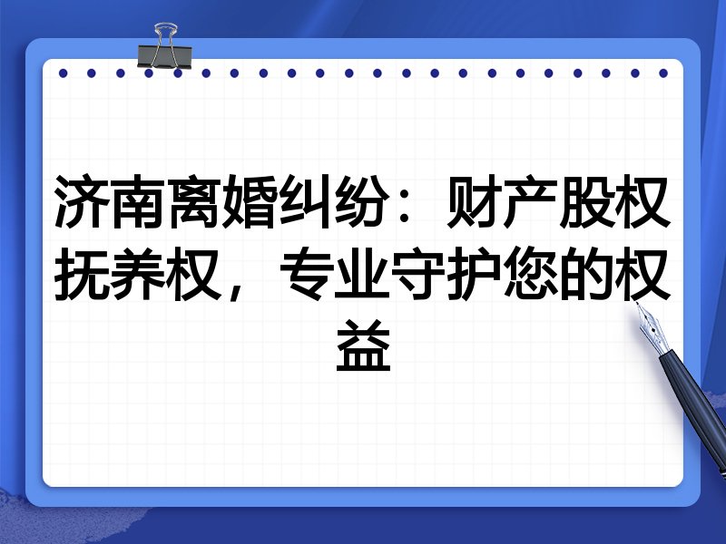 济南离婚纠纷：财产股权抚养权，专业守护您的权益
