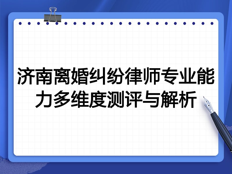 济南离婚纠纷律师专业能力多维度测评与解析