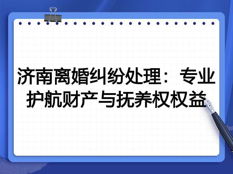济南离婚纠纷处理:专业护航财产与抚养权权益