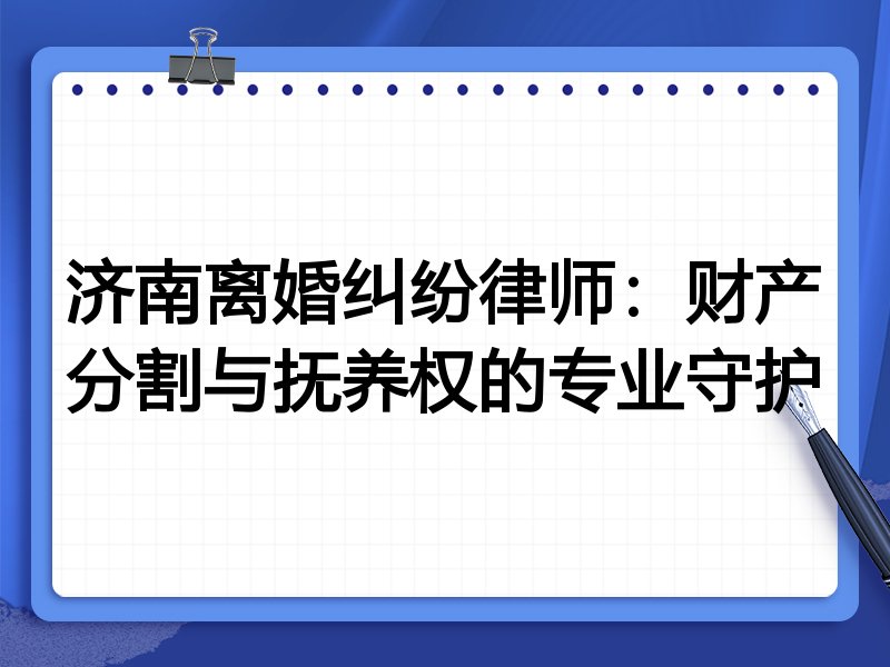 济南离婚纠纷律师:财产分割与抚养权的专业守护