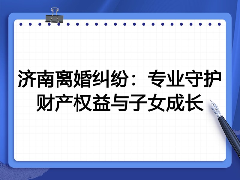 济南离婚纠纷:专业守护财产权益与子女成长