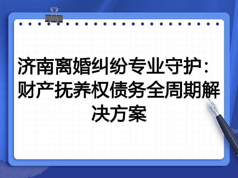 济南离婚纠纷专业守护:财产抚养权债务全周期解决方案