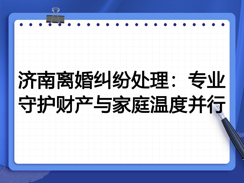 济南离婚纠纷处理：专业守护财产与家庭温度并行