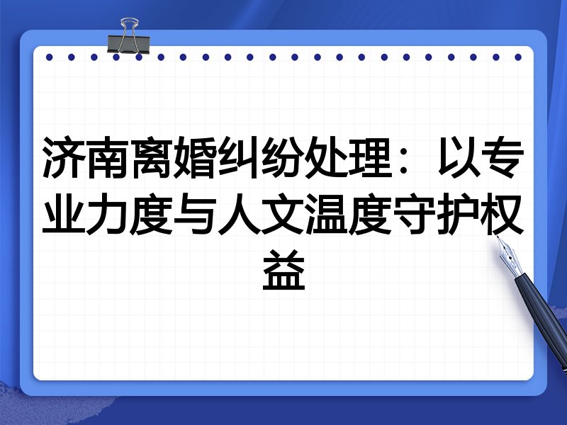 济南离婚纠纷处理:以专业力度与人文温度守护权益